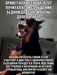 привет колюсенька! я тут почитал втои сообщения бедной девочке и очень долго угарал хочешь пососать у меня 25 см счастья? я дам тебе с удовольствием! ты в каком городе? я в твери. жду таких вот троллей и натягиваю их на свой сочный хуец. они кричат и вопят! им нравится!