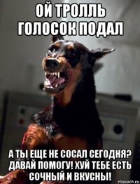 ой тролль голосок подал а ты еще не сосал сегодня? давай помогу! хуй тебе есть сочный и вкусны!