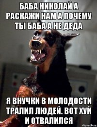 баба николай а раскажи нам а почему ты баба а не деда я внучки в молодости тралил людей. вот хуй и отвалился