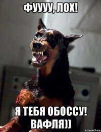 фуууу, лох! я тебя обоссу! вафля))