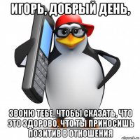 игорь, добрый день, звоню тебе, чтобы сказать, что это здорово, что ты приносишь позитив в отношения