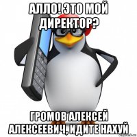 алло! это мой директор? громов алексей алексеевич, идите нахуй