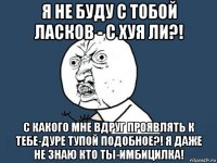 я не буду с тобой ласков - с хуя ли?! с какого мне вдруг проявлять к тебе-дуре тупой подобное?! я даже не знаю кто ты-имбицилка!