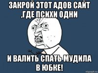 закрой этот адов сайт ,где психи одни и валить спать мудила в юбке!