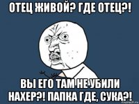 отец живой? где отец?! вы его там не убили нахер?! папка где, сука?!