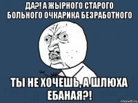 да?! а жырного старого больного очкарика безработного ты не хочешь, а шлюха ебаная?!