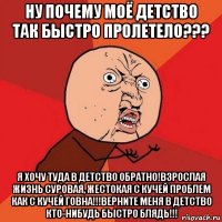 ну почему моё детство так быстро пролетело??? я хочу туда в детство обратно!взрослая жизнь суровая, жестокая с кучей проблем как с кучей говна!!!верните меня в детство кто-нибудь быстро блядь!!!