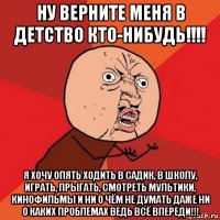 ну верните меня в детство кто-нибудь!!!! я хочу опять ходить в садик, в школу, играть, прыгать, смотреть мультики, кинофильмы и ни о чём не думать даже ни о каких проблемах ведь всё впереди!!!