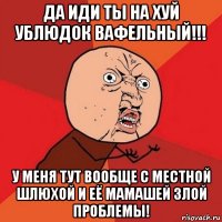 да иди ты на хуй ублюдок вафельный!!! у меня тут вообще с местной шлюхой и её мамашей злой проблемы!