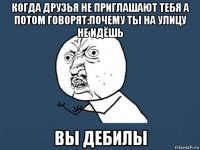 когда друзья не приглашают тебя а потом говорят:почему ты на улицу не идёшь вы дебилы