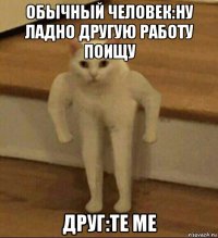 обычный человек:ну ладно другую работу поищу друг:te me