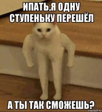 ипать,я одну ступеньку перешёл а ты так сможешь?