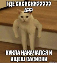 где сасиски????? а?? кукла накачался и ищеш сасиски