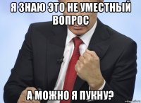 я знаю это не уместный вопрос а можно я пукну?