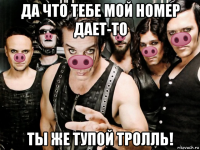 да что тебе мой номер дает-то ты же тупой тролль!