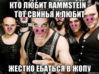 кто любит rammstein - тот свинья и любит жестко ебаться в жопу