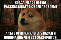 когда, человек тебе рассказывает о своей проблеме а ты это пережил лет 5 назад и понимаешь чем все закончится.