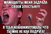 мамаша!ты меня задрала своей злостью!!! я тебя ненавижу!!!жаль, что ты мне не как подруга!