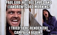 paul gob: hi @ole shved and @andrew! good morning! i tried to re-render the campaign again ...