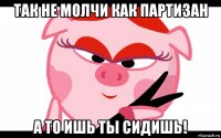 так не молчи как партизан а то ишь ты сидишь!