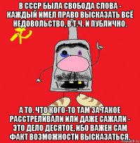 в ссср была свобода слова - каждый имел право высказать всё недовольство, в т.ч. и публично. а то. что кого-то там за такое расстреливали или даже сажали - это дело десятое, ибо важен сам факт возможности высказаться.