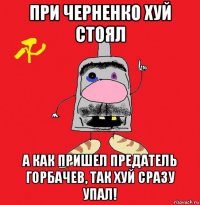 при черненко хуй стоял а как пришел предатель горбачев, так хуй сразу упал!