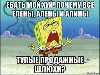 ебать мой хуй! почему все елены, алены и алины тупые продажные шлюхи?