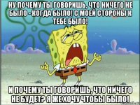 ну почему ты говоришь, что ничего не было - когда было! с моей стороны к тебе было! и почему ты говоришь, что ничего не будет? я же хочу чтобы было!