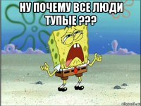 ну почему все люди тупые ??? 