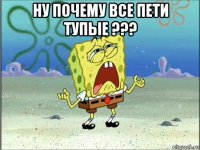 ну почему все пети тупые ??? 