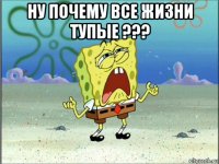 ну почему все жизни тупые ??? 