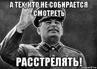 а тех, кто не собирается смотреть расстрелять!