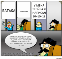 батька ........ у меня тройка я написал 10+10=18 сынок как 18 я же спросил с 1 класса выучить все цифры от 1 до 100 если следующий пример не решишь я тебе поставлю тройку а если ещё то кол