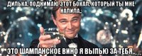 дилька, поднимаю этот бокал, который ты мне налила.. это шампанское вино я выпью за тебя..