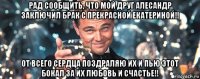 рад сообщить, что мой друг алесандр заключил брак с прекрасной екатериной!! от всего сердца поздраляю их и пью этот бокал за их любовь и счастье!!