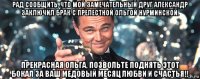 рад сообщить, что мой замечательный друг александр заключил брак с прелестной ольгой нурминской. прекрасная ольга, позвольте поднять этот бокал за ваш медовый месяц любви и счастья!!