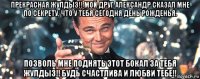 прекрасная жулдыз!! мой друг александр сказал мне по секрету, что у тебя сегодня день рожденья. позволь мне поднять этот бокал за тебя жулдыз!! будь счастлива и любви тебе!!