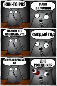 Как-то раз у Ани спросили какого это понимать,что каждый год ты оказываешься на ДНЕ рождения?