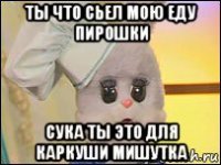 ты что сьел мою еду пирошки сука ты это для каркуши мишутка