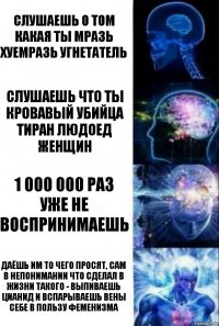 СЛУШАЕШЬ О ТОМ КАКАЯ ТЫ МРАЗЬ ХУЕМРАЗЬ УГНЕТАТЕЛЬ СЛУШАЕШЬ ЧТО ТЫ КРОВАВЫЙ УБИЙЦА ТИРАН ЛЮДОЕД ЖЕНЩИН 1 000 000 РАЗ УЖЕ НЕ ВОСПРИНИМАЕШЬ ДАЁШЬ ИМ ТО ЧЕГО ПРОСЯТ, САМ В НЕПОНИМАНИИ ЧТО СДЕЛАЛ В ЖИЗНИ ТАКОГО - ВЫПИВАЕШЬ ЦИАНИД И ВСПАРЫВАЕШЬ ВЕНЫ СЕБЕ В ПОЛЬЗУ ФЕМЕНИЗМА