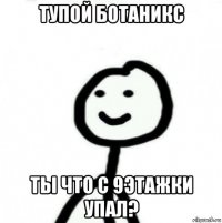 тупой ботаникс ты что с 9этажки упал?