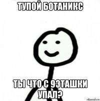 тупой ботаникс ты что с 9эташки упал?