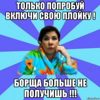 только попробуй включи свою плойку ! борща больше не получишь !!!