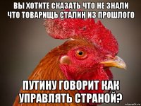 вы хотите сказать что не знали что товарищь сталин из прошлого путину говорит как управлять страной?