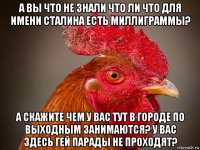 а вы что не знали что ли что для имени сталина есть миллиграммы? а скажите чем у вас тут в городе по выходным занимаются? у вас здесь гей парады не проходят?