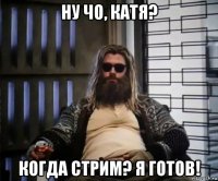 ну чо, катя? когда стрим? я готов!