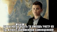  да ты хоть сосать то умеешь*?нет? ну ты и лох с заниженной самооценкой!