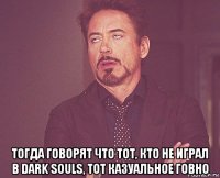  тогда говорят что тот, кто не играл в dark souls, тот казуальное говно