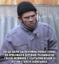  когда далю были нужны новые слова, он приезжал в деревню, разбивал на глазах мужиков 2-3 бутылки водки, а потом стоял и записывал.