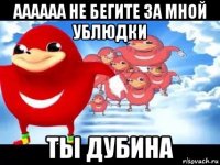 аааааа не бегите за мной ублюдки ты дубина